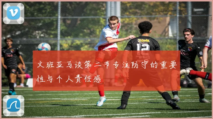 文班亚马谈第二节专注防守的重要性与个人责任感