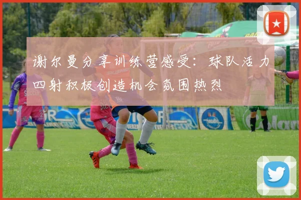 谢尔曼分享训练营感受：球队活力四射积极创造机会氛围热烈