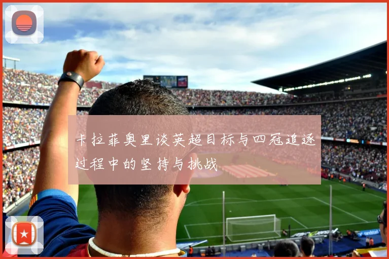 卡拉菲奥里谈英超目标与四冠追逐过程中的坚持与挑战