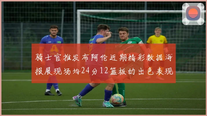 骑士官推发布阿伦近期精彩数据海报展现场均24分12篮板的出色表现