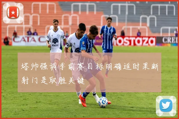 塔帅强调季前赛目标明确适时果断射门是取胜关键