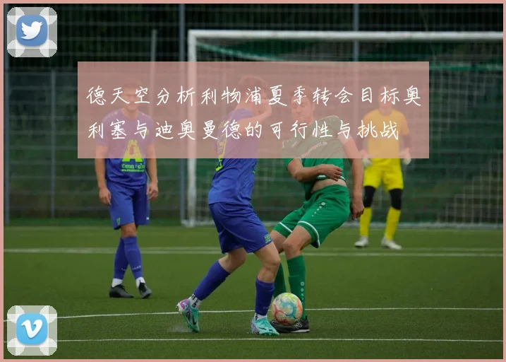 德天空分析利物浦夏季转会目标奥利塞与迪奥曼德的可行性与挑战