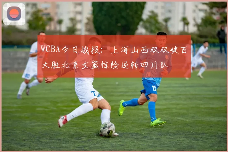 WCBA今日战报：上海山西双双破百大胜北京女篮惊险逆转四川队
