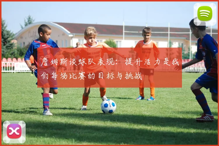 詹姆斯谈球队表现：提升活力是我们每场比赛的目标与挑战