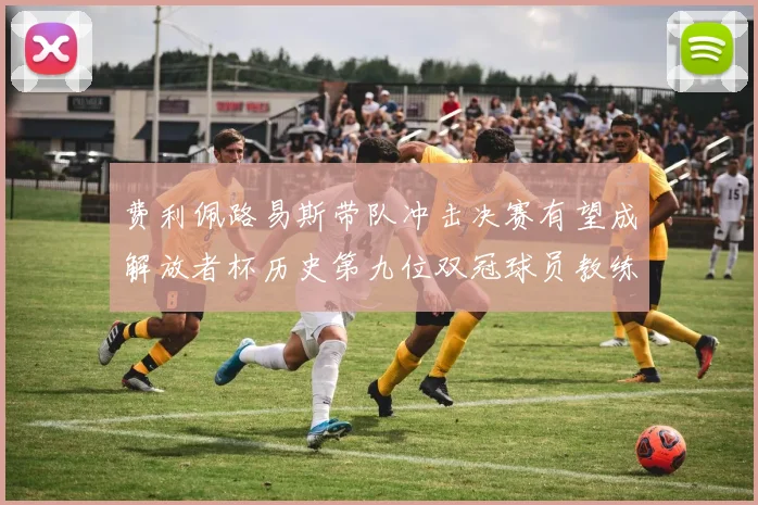 费利佩路易斯带队冲击决赛有望成解放者杯历史第九位双冠球员教练