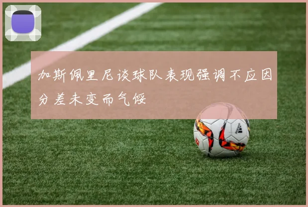 加斯佩里尼谈球队表现强调不应因分差未变而气馁