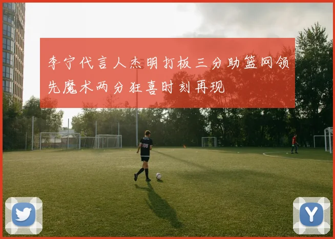 李宁代言人杰明打板三分助篮网领先魔术两分狂喜时刻再现