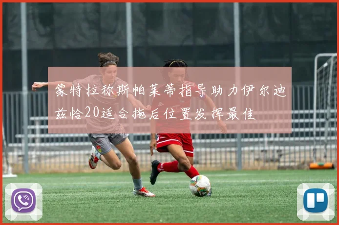 蒙特拉称斯帕莱蒂指导助力伊尔迪兹恰20适合拖后位置发挥最佳