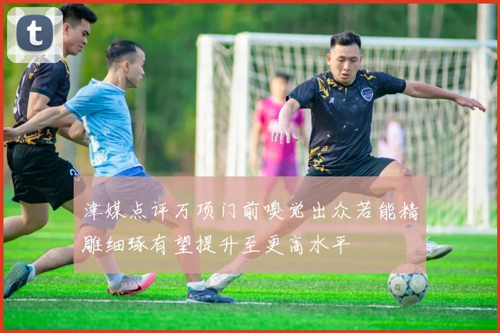 津媒点评万项门前嗅觉出众若能精雕细琢有望提升至更高水平