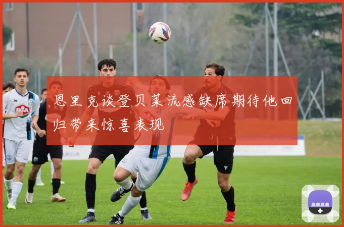 恩里克谈登贝莱流感缺席期待他回归带来惊喜表现