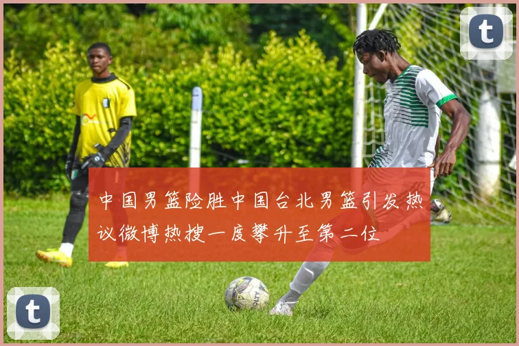 中国男篮险胜中国台北男篮引发热议微博热搜一度攀升至第二位