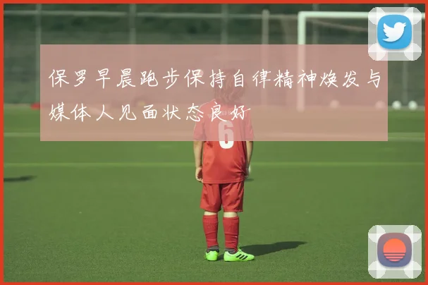 保罗早晨跑步保持自律精神焕发与媒体人见面状态良好