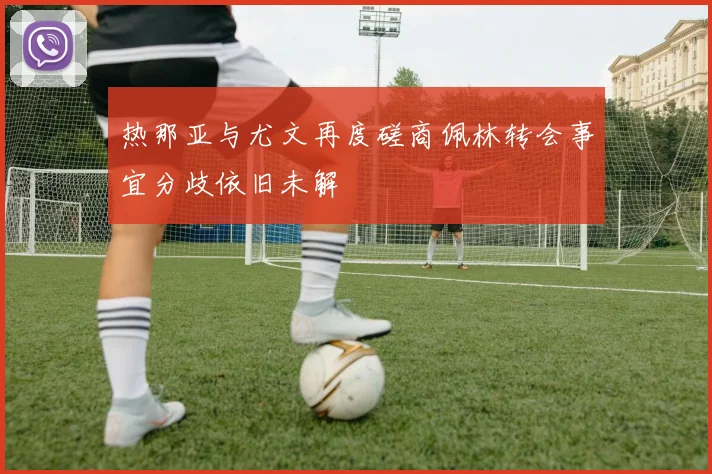 热那亚与尤文再度磋商佩林转会事宜分歧依旧未解