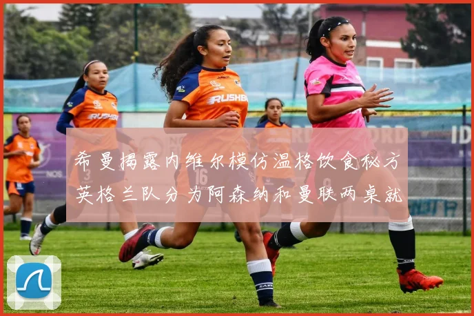 希曼揭露内维尔模仿温格饮食秘方英格兰队分为阿森纳和曼联两桌就餐