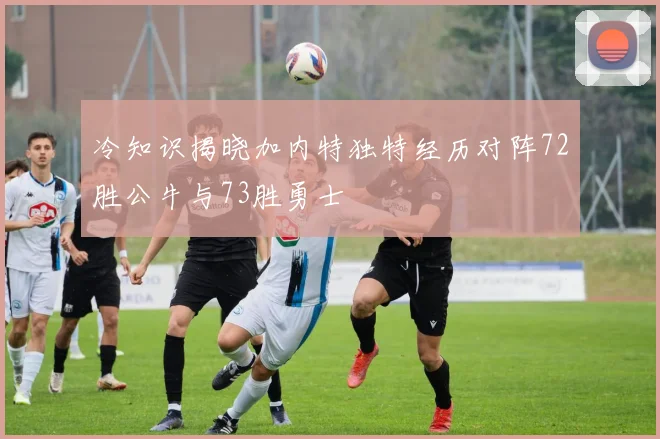 冷知识揭晓加内特独特经历对阵72胜公牛与73胜勇士