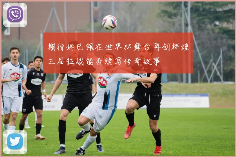 期待姆巴佩在世界杯舞台再创辉煌三届征战能否续写传奇故事