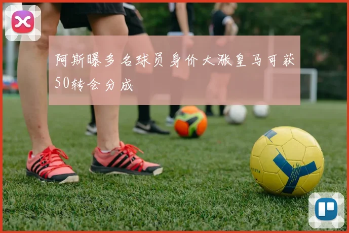 阿斯曝多名球员身价大涨皇马可获50转会分成