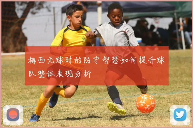 梅西无球时的防守智慧如何提升球队整体表现分析