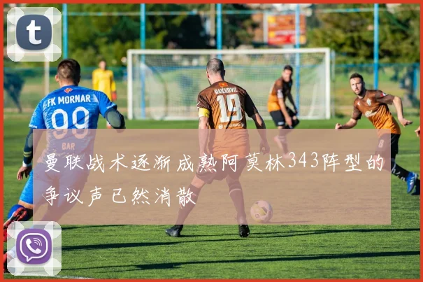曼联战术逐渐成熟阿莫林343阵型的争议声已然消散