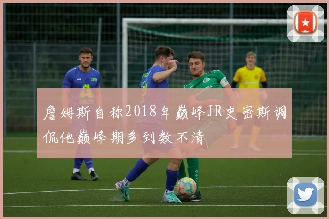 詹姆斯自称2018年巅峰JR史密斯调侃他巅峰期多到数不清