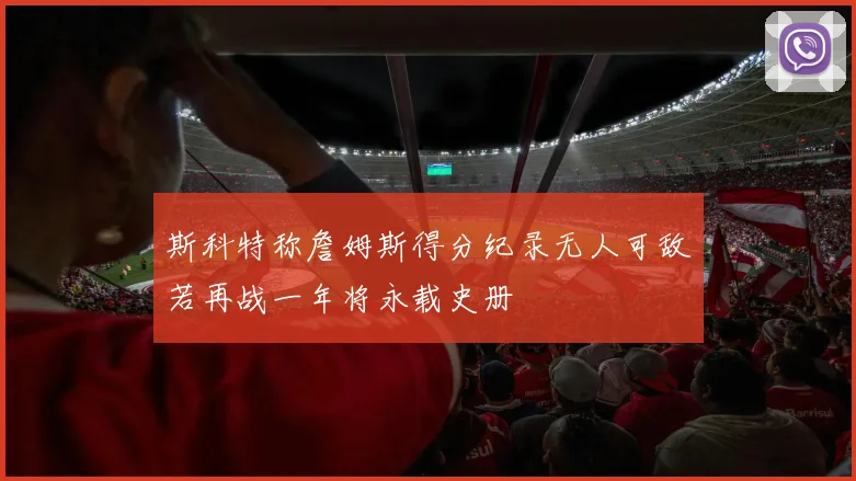 斯科特称詹姆斯得分纪录无人可敌若再战一年将永载史册