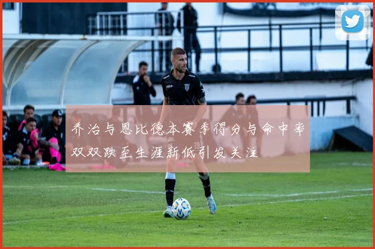 乔治与恩比德本赛季得分与命中率双双跌至生涯新低引发关注