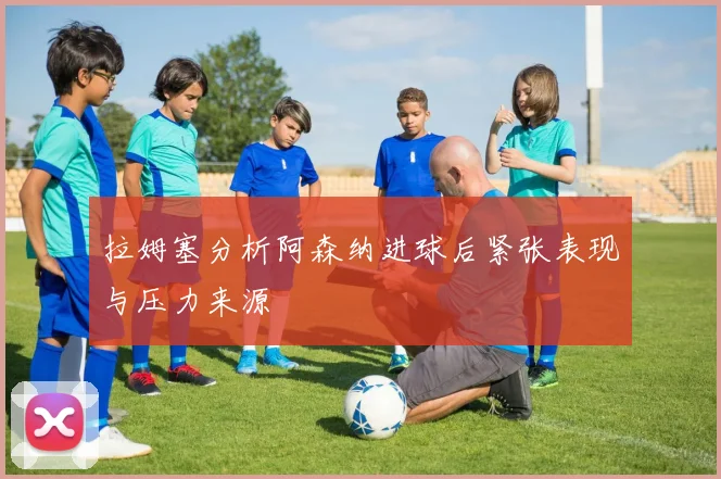 拉姆塞分析阿森纳进球后紧张表现与压力来源