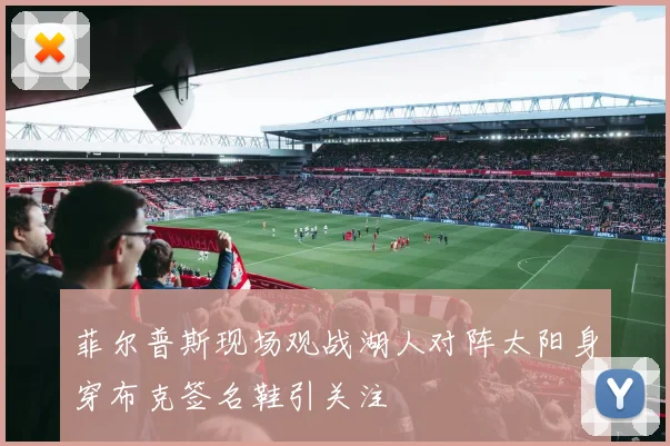 菲尔普斯现场观战湖人对阵太阳身穿布克签名鞋引关注