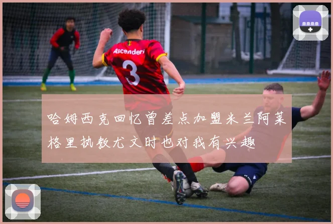 哈姆西克回忆曾差点加盟米兰阿莱格里执教尤文时也对我有兴趣