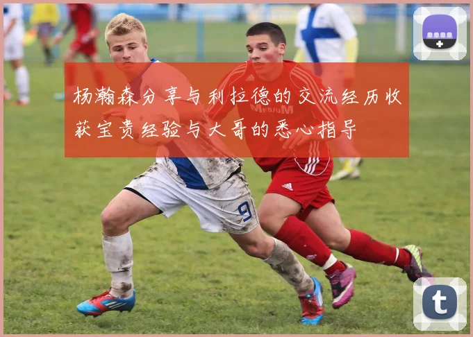 杨瀚森分享与利拉德的交流经历收获宝贵经验与大哥的悉心指导