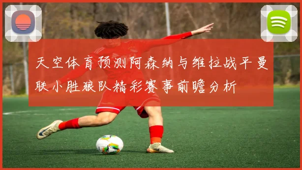 天空体育预测阿森纳与维拉战平曼联小胜狼队精彩赛事前瞻分析