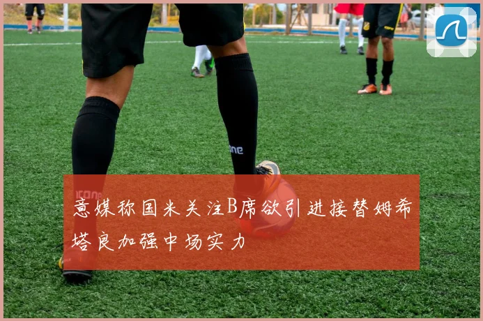 意媒称国米关注B席欲引进接替姆希塔良加强中场实力