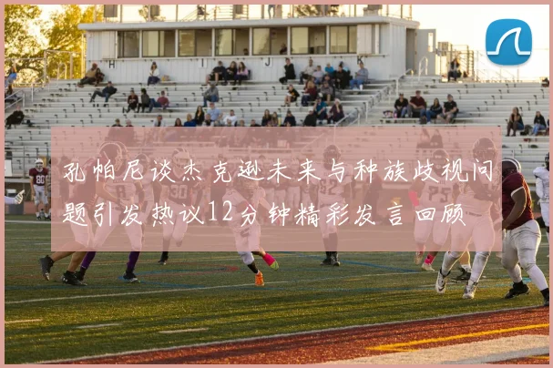 孔帕尼谈杰克逊未来与种族歧视问题引发热议12分钟精彩发言回顾