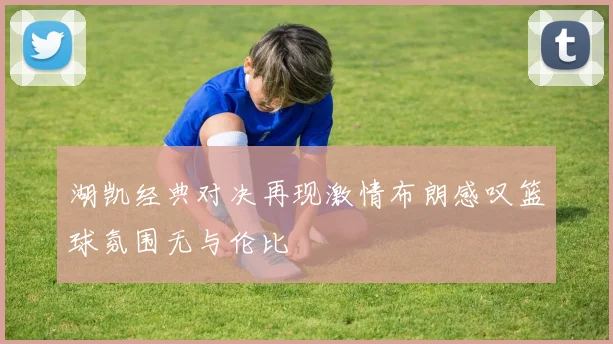 湖凯经典对决再现激情布朗感叹篮球氛围无与伦比