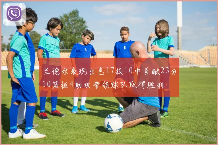 兰德尔表现出色17投10中贡献23分10篮板4助攻带领球队取得胜利